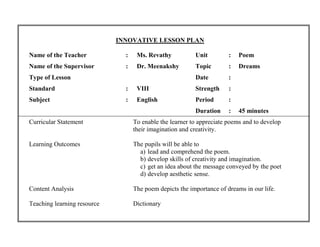 INNOVATIVE LESSON PLAN 
Name of the Teacher : Ms. Revathy Unit : Poem 
Name of the Supervisor : Dr. Meenakshy Topic : Dreams 
Type of Lesson Date : 
Standard : VIII Strength : 
Subject : English Period : 
Duration : 45 minutes 
Curricular Statement To enable the learner to appreciate poems and to develop 
their imagination and creativity. 
Learning Outcomes The pupils will be able to 
a) lead and comprehend the poem. 
b) develop skills of creativity and imagination. 
c) get an idea about the message conveyed by the poet 
d) develop aesthetic sense. 
Content Analysis The poem depicts the importance of dreams in our life. 
Teaching learning resource Dictionary 
 