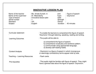 INNOVATIVE LESSON PLAN 
Name of the teacher : Ms. Amala Suresh. A Unit : Figure of speech 
Name of the supervisor : Dr. Meenakshy Topic : Oxymoron 
Type of lesson : Innovative lesson plan Date : 
Serial number : 1 Strength : 
Standard : VIII Period : 
Subject : English Duration : 45 minutes 
: To enable the learners to comprehend the figure of speech 
‘ ‘Oxymoron’ through listening, speaking, reading and writing. 
: The pupils will be able to 
a) comprehend the figure of speech. 
b) comprehend vocabulary and sentence pattern. 
c) communicate using appropriate language. 
d) develop self reading habits. 
: Oxymoron is a figure of speech in which incongruous 
or seemingly contradictory terms appear side by side. 
Teaching – Learning Resources : Flash cards 
: The pupils might be familiar with figure of speech. They might 
have a general idea about the figure of speech ‘Oxymoron’. 
Curricular statement 
Learning Outcomes 
Content Analysis 
Pre-requisites 
 