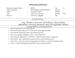 INNOVATIVE LESSON PLAN 
Name of the student Teacher : SHYNI Std : X 
Name of the School : GOVT.HSS,BALARAMAPURAM Division : 
Subject : tkmjyÂ kb³kv Strength : 
Unit : hnI-k-hpw kaq-lhpw Duration : 45 m 
Sub Unit : hnI-k-hpw hfÀ¨bpw Date : 
Curricular Statement 
NÀ¨, nco-£Ww, A]-{K-Yw F¶n-h-bn-eqsS hnI-k--t¯bpw 
hfÀ¨-tbbpw kw_-Ôn¨ Ah-t_m[w A[ym-]nI Ip«n-IÄ¡v ÂIp¶p 
Learning Objectives/ Learning Outcomes 
1. hnI-kw F´m-sW¶v Ip«n nÀÆ-Nn¡p-¶Xv 
2. hnI-k--¯nsâ A`n-hm-Py-L-SIw k¼-¯m-sW¶v Ip«n a-Ên-em-¡p-¶-Xnv 
3. hnI-k--¯nÂ kÀ¡mcnsâ ]¦ns Ip«n hne-bn-cp-¯p-¶-Xnv 
4. hnI-khpw hfÀ¨bpw X½n-ep-ff hyXymkw Ip«n Adn-bp-¶-Xnv 
5. hnI-k--s¯-bpw,-h-fÀ¨sbbpw kzm[o-n-¡p-¶ -L-S-I-§Ä Ip«n hni-I-ew sN¿p¶Xnv 
6. hnI-k¯nÂ Ip«n {]Ir-Xn-bnÂ ap-jysâ {]m[myw Ip«n hne-bn-cp-¯p-¶-Xnv 
7. hnI-k-s¯ kw_-Ôn¨v hyXykvX Imgv¨-¸m-Sp-IÄ ne-nÂ¡p¶p F¶v Ip«n a-Ên-em-¡p-¶-Xnv 
8. hnI-kw cmPy-¯nsâ A`n-hm-Py-L-S-I-am-sW¶v Ip«n {]kvXm-hn-¡p-¶-Xnv 
 