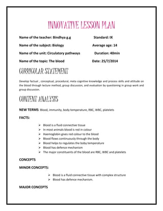 INNOVATIVE LESSON PLAN 
Name of the teacher: Bindhya g.g Standard: IX 
Name of the subject: Biology Average age: 14 
Name of the unit: Circulatory pathways Duration: 40min 
Name of the topic: The blood Date: 25/7/2014 
CURRICULAR STATEMENT 
Develop factual , conceptual, procedural, meta cognitive knowledge and process skills and attitude on 
the blood through lecture method, group discussion, and evaluation by questioning in group work and 
group discussion. 
CONTENT ANALYSIS 
NEW TERMS: Blood, immunity, body temperature, RBC, WBC, platelets 
FACTS: 
 Blood is a fluid connective tissue 
 In most animals blood is red in colour 
 Haemoglobin gives red colour to the blood 
 Blood flows continuously through the body 
 Blood helps to regulates the boby temperature 
 Blood has defence mechanism 
 The major constituents of the blood are RBC, WBC and platelets 
CONCEPTS 
MINOR CONCEPTS: 
 Blood is a fluid connective tissue with complex structure 
 Blood has defence mechanism. 
MAJOR CONCEPTS 
 