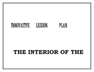 INNOVATIVE LESSON PLAN 
THE INTERIOR OF THE 
 
