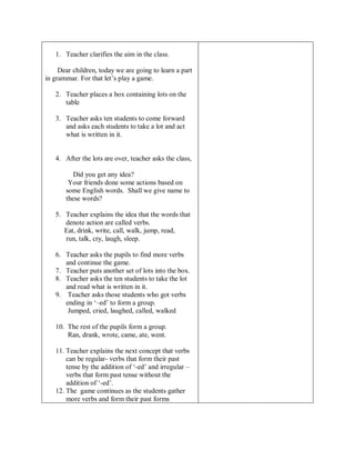 1. Teacher clarifies the aim in the class. 
Dear children, today we are going to learn a part 
in grammar. For that let’s play a game. 
2. Teacher places a box containing lots on the 
table 
3. Teacher asks ten students to come forward 
and asks each students to take a lot and act 
what is written in it. 
4. After the lots are over, teacher asks the class, 
Did you get any idea? 
Your friends done some actions based on 
some English words. Shall we give name to 
these words? 
5. Teacher explains the idea that the words that 
denote action are called verbs. 
Eat, drink, write, call, walk, jump, read, 
run, talk, cry, laugh, sleep. 
6. Teacher asks the pupils to find more verbs 
and continue the game. 
7. Teacher puts another set of lots into the box. 
8. Teacher asks the ten students to take the lot 
and read what is written in it. 
9. Teacher asks those students who got verbs 
ending in ‘–ed’ to form a group. 
Jumped, cried, laughed, called, walked 
10. The rest of the pupils form a group. 
Ran, drank, wrote, came, ate, went. 
11. Teacher explains the next concept that verbs 
can be regular- verbs that form their past 
tense by the addition of ‘-ed’ and irregular – 
verbs that form past tense without the 
addition of ‘-ed’. 
12. The game continues as the students gather 
more verbs and form their past forms 
 