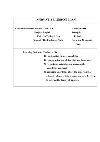 INNOVATIVE LESSON PLAN 
Name of the teacher trainee: Tintu. A.S Standard:VIII 
Subject: English Strength: 
Unit: On Telling A Tale Period: 
Sub unit: The Enchanted Shirt Duration: 20 minutes 
Date: 
Learning Outcome: The learner is, 
1) constructing the new knowledge . 
2) relating prior knowledge with new knowledge. 
3) Organizing, retaining and accessing the 
knowledge acquired. 
4) acquiring knowledge about the importance of 
using rhyming words in a poem and how they help 
to increase the beauty of a poem . 
 
