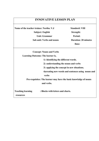 INNOVATIVE LESSON PLAN 
Name of the teacher trainee: Neethu. V.J Standard: VIII 
Subject: English Strength: 
Unit: Grammar Period: 
Sub unit: Verbs and nouns Duration: 20 minutes 
Date: 
Concept: Nouns and Verbs 
Learning Outcome: The learner is, 
1) identifying the different words. 
2) understanding the nouns and verbs 
3) applying the concept in new situations. 
4)creating new words and sentences using nouns and 
verbs 
Pre-requisites: The learner may have the basic knowledge of nouns 
and verbs. 
Teaching learning : Blocks with letters and charts. 
resources 
 
