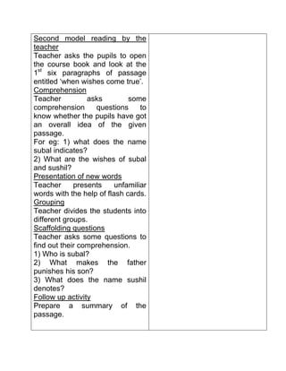 Second model reading by the teacher
Teacher asks the pupils to open the course book and look at the 1st six paragraphs of passage entitled ‘when wishes come true’.
Comprehension
Teacher asks some comprehension questions to know whether the pupils have got an overall idea of the given passage.
For eg: 1) what does the name subal indicates?
2) What are the wishes of subal and sushil?
Presentation of new words
Teacher presents unfamiliar words with the help of flash cards.
Grouping
Teacher divides the students into different groups.
Scaffolding questions
Teacher asks some questions to find out their comprehension.
1) Who is subal?
2) What makes the father punishes his son?
3) What does the name sushil denotes?
Follow up activity
Prepare a summary of the passage.