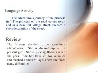 23
Language Activity
The adventurous journey of the princess
in ‘ The princess on the road comes to an
end in a beautiful village street. Prepare a
short description of the street.
Review
The Princess decided to do something
adventurous. She is dressed up as a
peasant girl. She is picking flowers when
she goes. She has travelled twelve miles
and reached a small village. There she faces
many difficulties
 