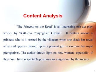 Content Analysis
‘The Princess on the Road’ is an interesting one act play
written by ‘Kathleen Conyngham Greene’. It centers around a
princess who is ill-treated by the villagers when she sheds her royal
attire and appears dressed up as a peasant girl to exercise her royal
prerogatives. The author throws light on how women, especially if
they don’t have respectable positions are singled out by the society.
3
 