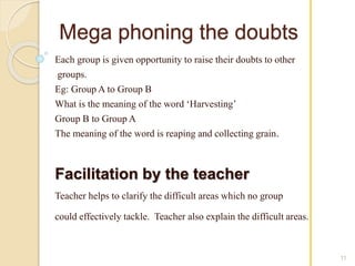 Mega phoning the doubts 
Each group is given opportunity to raise their doubts to other 
groups. 
Eg: Group A to Group B 
What is the meaning of the word ‘Harvesting’ 
Group B to Group A 
The meaning of the word is reaping and collecting grain. 
Facilitation by the teacher 
Teacher helps to clarify the difficult areas which no group 
could effectively tackle. Teacher also explain the difficult areas. 
11 
 
