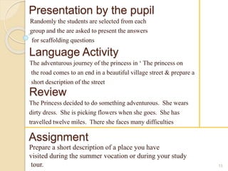 Presentation by the pupil 
Randomly the students are selected from each 
group and the are asked to present the answers 
for scaffolding questions 
13 
Language Activity 
The adventurous journey of the princess in ‘ The princess on 
the road comes to an end in a beautiful village street & prepare a 
short description of the street 
Review 
The Princess decided to do something adventurous. She wears 
dirty dress. She is picking flowers when she goes. She has 
travelled twelve miles. There she faces many difficulties 
Assignment 
Prepare a short description of a place you have 
visited during the summer vocation or during your study 
tour. 
