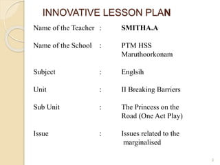 INNOVATIVE LESSON PLAN 
2 
Name of the Teacher : SMITHA.A 
Name of the School : PTM HSS 
Maruthoorkonam 
Subject : Englsih 
Unit : II Breaking Barriers 
Sub Unit : The Princess on the 
Road (One Act Play) 
Issue : Issues related to the 
marginalised 
 