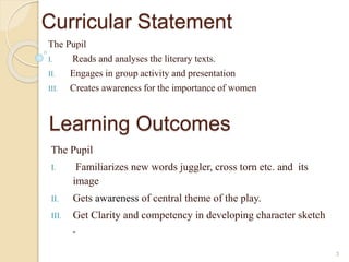 Curricular Statement 
The Pupil 
I. Reads and analyses the literary texts. 
II. Engages in group activity and presentation 
III. Creates awareness for the importance of women 
3 
Learning Outcomes 
The Pupil 
I. Familiarizes new words juggler, cross torn etc. and its 
image 
II. Gets awareness of central theme of the play. 
III. Get Clarity and competency in developing character sketch 
. 
 