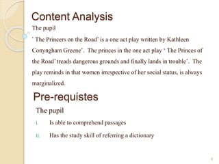 Content Analysis 
The pupil 
‘ The Princers on the Road’ is a one act play written by Kathleen 
Conyngham Greene’. The princes in the one act play ‘ The Princes of 
the Road’ treads dangerous grounds and finally lands in trouble’. The 
play reminds in that women irrespective of her social status, is always 
marginalized. 
4 
Pre-requistes 
The pupil 
I. Is able to comprehend passages 
II. Has the study skill of referring a dictionary 
 