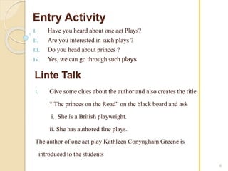 Entry Activity 
I. Have you heard about one act Plays? 
II. Are you interested in such plays ? 
III. Do you head about princes ? 
IV. Yes, we can go through such plays 
6 
Linte Talk 
I. Give some clues about the author and also creates the title 
“ The princes on the Road” on the black board and ask 
i. She is a British playwright. 
ii. She has authored fine plays. 
The author of one act play Kathleen Conyngham Greene is 
introduced to the students 
 