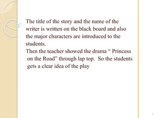 The title of the story and the name of the 
writer is written on the black board and also 
the major characters are introduced to the 
students. 
Then the teacher showed the drama “ Princess 
on the Road” through lap top. So the students 
gets a clear idea of the play 
7 
 