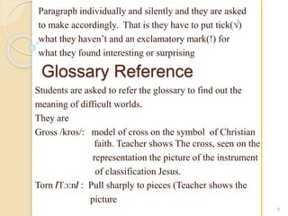 Paragraph individually and silently and they are asked 
to make accordingly. That is they have to put tick(√) 
what they haven’t and an exclamatory mark(!) for 
what they found interesting or surprising 
Glossary Reference 
9 
Students are asked to refer the glossary to find out the 
meaning of difficult worlds. 
They are 
Gross /kros/: model of cross on the symbol of Christian 
faith. Teacher shows The cross, seen on the 
representation the picture of the instrument 
of classification Jesus. 
Torn /TƆ:n/ : Pull sharply to pieces (Teacher shows the 
picture 
 
