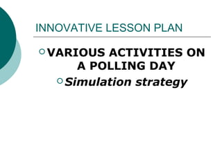 INNOVATIVE LESSON PLAN 
VARIOUS ACTIVITIES ON 
A POLLING DAY 
Simulation strategy 
 