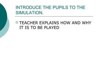 INTRODUCE THE PUPILS TO THE 
SIMULATION. 
 TEACHER EXPLAINS HOW AND WHY 
IT IS TO BE PLAYED 
 