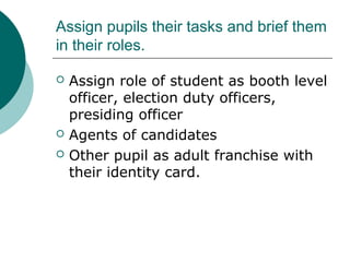 Assign pupils their tasks and brief them 
in their roles. 
 Assign role of student as booth level 
officer, election duty officers, 
presiding officer 
 Agents of candidates 
 Other pupil as adult franchise with 
their identity card. 
 