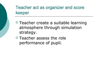 Teacher act as organizer and score 
keeper 
 Teacher create a suitable learning 
atmosphere through simulation 
strategy. 
 Teacher assess the role 
performance of pupil. 
 