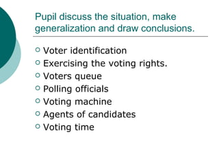 Pupil discuss the situation, make 
generalization and draw conclusions. 
 Voter identification 
 Exercising the voting rights. 
 Voters queue 
 Polling officials 
 Voting machine 
 Agents of candidates 
 Voting time 
 