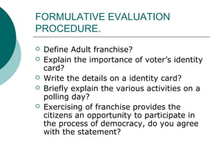 FORMULATIVE EVALUATION 
PROCEDURE. 
 Define Adult franchise? 
 Explain the importance of voter’s identity 
card? 
 Write the details on a identity card? 
 Briefly explain the various activities on a 
polling day? 
 Exercising of franchise provides the 
citizens an opportunity to participate in 
the process of democracy, do you agree 
with the statement? 
 