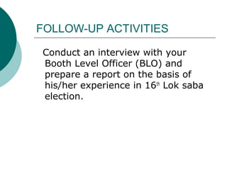 FOLLOW-UP ACTIVITIES 
Conduct an interview with your 
Booth Level Officer (BLO) and 
prepare a report on the basis of 
his/her experience in 16th Lok saba 
election. 
