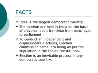 FACTS 
 India is the largest democratic country. 
 The election are held in India on the basis 
of universal adult franchise from panchayat 
to parliament. 
 To conduct an independent and 
dispassionate elections, Election 
commission came into being as per the 
stipulation in the Indian constitution. 
 Election is an inevitable process in any 
democratic country. 
 