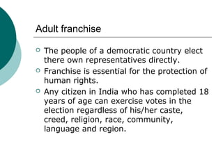 Adult franchise 
 The people of a democratic country elect 
there own representatives directly. 
 Franchise is essential for the protection of 
human rights. 
 Any citizen in India who has completed 18 
years of age can exercise votes in the 
election regardless of his/her caste, 
creed, religion, race, community, 
language and region. 
 