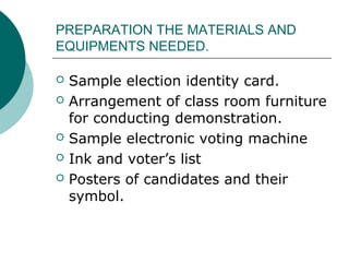 PREPARATION THE MATERIALS AND 
EQUIPMENTS NEEDED. 
 Sample election identity card. 
 Arrangement of class room furniture 
for conducting demonstration. 
 Sample electronic voting machine 
 Ink and voter’s list 
 Posters of candidates and their 
symbol. 
 