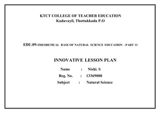 KTCT COLLEGE OF TEACHER EDUCATION 
Kaduvayil, Thottakkadu P.O 
EDU.09:THEORETICAL BASE OF NATURAL SCIENCE EDUCATION –PART 11 
INNOVATIVE LESSON PLAN 
Name : Nishi. S 
Reg. No. : 13369008 
Subject : Natural Science 
 