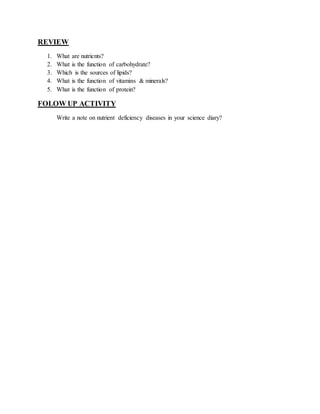 REVIEW 
1. What are nutrients? 
2. What is the function of carbohydrate? 
3. Which is the sources of lipids? 
4. What is the function of vitamins & minerals? 
5. What is the function of protein? 
FOLOW UP ACTIVITY 
Write a note on nutrient deficiency diseases in your science diary? 
