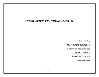 1
INNOVATIVE TEACHING MANUAL
Submitted to;
Ms. SUSHAMAPRABHA L
Lecturer in natural science
SUBMITTED BY,
FAHIDA KHAN M F
Natural science
 