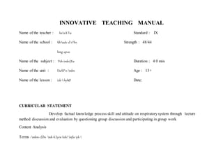 INNOVATIVE TEACHING MANUAL
Name of the teacher : hnnX Fw Standard : IX
Name of the school : Kh³saâv sl¨vFkv Strength : 48/44
hmg-ap«w
Name of the subject : Poh-imkv{Xw Duration : 4 0 min
Name of the unit : DuÀP¯n-mbn Age : 13+
Name of the lesson : izk--hyhØ Date:
CURRICULAR STATEMENT
Develop factual knowledge process skill and attitude on respiratorysystem through lecture
method discussion and evaluation by questioning group discussion and participating in group work
Content Analysis
Terms : mkm-c{Ôw mk-K-lycw kzkmfw iyk-
 