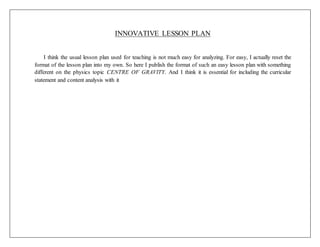 INNOVATIVE LESSON PLAN
I think the usual lesson plan used for teaching is not much easy for analyzing. For easy, I actually reset the
format of the lesson plan into my own. So here I publish the format of such an easy lesson plan with something
different on the physics topic CENTRE OF GRAVITY. And I think it is essential for including the curricular
statement and content analysis with it
 