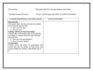 3
Pre-requisites: The pupils might have seen grasshoppers and crickets.
Teaching-Learning Resources: Picture of grasshopper and cricket. PowerPoint Presentation.
CLASSROOM INTERACTION PROCEDURE PUPIL RESPONSES
Informal talk
The teacher enters the class and asks the students
Some informal questions like:
 How was your day?
 How are you?
Linking with the previous knowledge
Teacher talks to the students and tries to grab the
knowledge of students about the topic. She asks
questions like:
 Have you seen grasshoppers?
 Have you seen crickets?
Picturization
Teacher shows the picture of grasshopper and
cricket and also the picture of John Keats and
checks whether the students could identify any of
it.
 