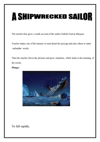 The teacher then gives a small account of the author Gabriel Garcia Marquez.
Teacher makes one of the learners to read aloud the passage and asks others to mark
unfamiliar words.
Then the teacher shows the pictures and gives situations, which leads to the meaning of
the words.
Plunge:
To fall rapidly.
 