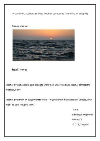 A container, such as a slatted wooden case, used for storing or shipping.
Choppy wave:
Small waves
Teacher gives chances to each group to sharetheir understandings. Teacher corrects the
mistakes, if any.
Teacher gives them an assignmentto write – “If you werein the situation of Velasco, what
might be your thoughts then?”
Jithi.s.l
B.Ed English Optional
Roll No: 6
G C T E, Thycaud
 
