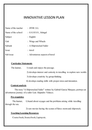INNOVATIVE LESSON PLAN
Name of the teacher : JITHI .S.L
Name of the school : G G H S S , Attingal
Subject : English
Unit : Wings and Wheels
Subunit : A Shipwrecked Sailor
Issue : travel
Sub issue : Adventurous aspects oftravel
Curricular Statements
The learner, 1) reads and enjoys the passage.
2) develops interest and curiosity in travelling to explore new worlds.
3) develops creativity by group thinking.
4) develops reading skills with proper stress and intonation.
Content analysis
The story “A Shipwrecked Sailor” written by Gabriel Garcia Marquez, portrays an
adventurous journey of a sailor Luis Alejandro Velasco.
Pre-requisites
The learner, 1) heard about voyages and the problems arising while travelling
through the sea.
2) saw movies having the scenes of fierce storm and shipwreck.
Teaching Learning Resources
Course book, Sourcebook, Laptop etc.
 