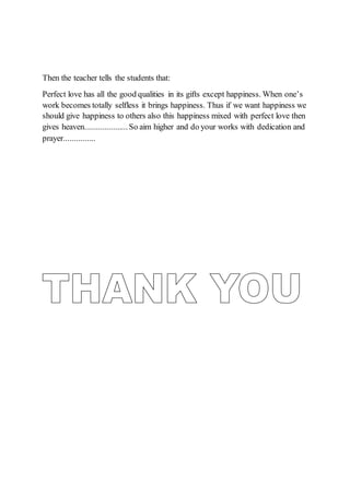 Then the teacher tells the students that:
Perfect love has all the good qualities in its gifts except happiness. When one’s
work becomes totally selfless it brings happiness. Thus if we want happiness we
should give happiness to others also this happiness mixed with perfect love then
gives heaven....................So aim higher and do your works with dedication and
prayer...............
 