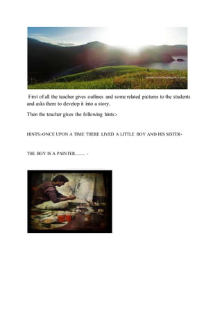 First of all the teacher gives outlines and some related pictures to the students
and asks them to develop it into a story.
Then the teacher gives the following hints:-
HINTS:-ONCE UPON A TIME THERE LIVED A LITTLE BOY AND HIS SISTER-
THE BOY IS A PAINTER......... -
 