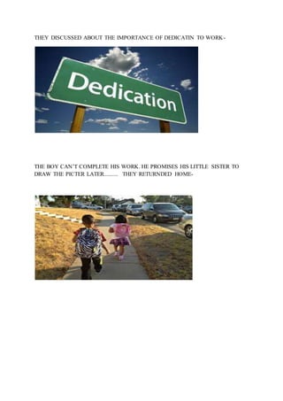 THEY DISCUSSED ABOUT THE IMPORTANCE OF DEDICATIN TO WORK-
THE BOY CAN’T COMPLETE HIS WORK. HE PROMISES HIS LITTLE SISTER TO
DRAW THE PICTER LATER.......... THEY RETURNDED HOME-
 