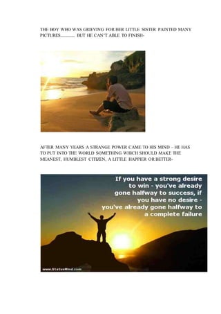 THE BOY WHO WAS GRIEVING FOR HER LITTLE SISTER PAINTED MANY
PICTURES............. BUT HE CAN’T ABLE TO FINISH-
AFTER MANY YEARS A STRANGE POWER CAME TO HIS MIND – HE HAS
TO PUT INTO THE WORLD SOMETHING WHICH SHOULD MAKE THE
MEANEST, HUMBLEST CITIZEN, A LITTLE HAPPIER OR BETTER-
 