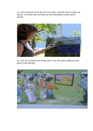 AT LAST HE KNEW THAT HIS EYE WAS TRUE AND HIS TOUCH SURE, HE
BEGAN TO FINISH THE PICTURE HE HAD PROMISED TO HIS LITTLE
SISTER-
AT LAST HE FINISHED HIS WORK THAT WAS THE BEST WORK HE HAD
DONE EVER BEFORE-
 
