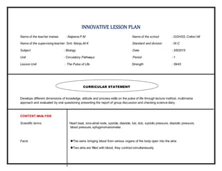 INNOVATIVE LESSON PLAN
Name of the teacher trainee : Najeena.P.M Name of the school : GGHSS, Cotton hill
Name of the supervising teacher: Smt. Manju.M.K Standard and division : IX-C
Subject : Biology Date : 3/9/2015
Unit : Circulatory Pathways Period : 1
Lesson Unit : The Pulse of Life Strength : 39/43
Develops different dimensions of knowledge, attitude and process skills on the pulse of life through lecture method, multimedia
approach and evaluated by oral questioning presenting the report of group discussion and checking science diary.
CONTENT ANALYSIS
Scientific terms Heart beat, sino-atrial node, systole, diastole, lub, dub, systolic pressure, diastolic pressure,
blood pressure, sphygmomanometer.
Facts The veins bringing blood from various organs of the body open into the atria
Two atria are filled with blood, they contract simultaneously
CURRICULAR STATEMENT
 
