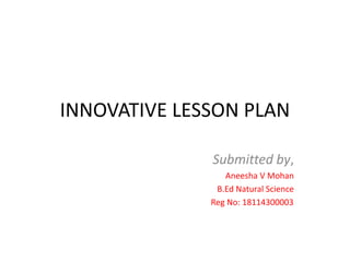 INNOVATIVE LESSON PLAN
Submitted by,
Aneesha V Mohan
B.Ed Natural Science
Reg No: 18114300003
 