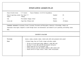 INNOVATIVE LESSON PLAN
Name of teacher trainee : C V Anusree Name of Institution: G G H S S, Neyyattinkara
Name of supervising teacher: Smt. Sathy V V Standard : IX
Subject : Biology
Unit : The chemical changes of food Division : A
Lesson unit : Super Sale of Human teeth Duration : 40 minutes
Curricular statement: In developing Factual, Conceptual, Procedural and Metacognitive dimensions of Knowledge, Attitude and
Appreciation about organs of digestion in mouth through lecture cum demonstration and evaluated by oral questioning and checking science
diary.
CONTENT ANALYSIS
New terms incisors, canines, premolar, molars, wisdom teeth, milk teeth, permanent teeth, enamel
Facts - In human beings, there are 32 teeth, a tongue and salivary glands
- The first set of teeth formed during childhood is called milk teeth
- By about 7-12 years milk teeth fall and permanent teeth grows
- Human being has a set of 32 permanent teeth
- Of these four grow only after attaining adulthood called wisdom teeth
- Human teeth are of 4 types- incisors, canines, molars and premolars
 