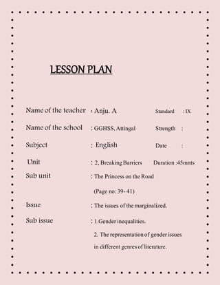 LESSON PLAN
Name of the teacher : Anju. A Standard : IX
Name of the school :GGHSS,Attingal Strength :
Subject : English Date :
Unit : 2, BreakingBarriers Duration :45mnts
Sub unit :The Princess on the Road
(Page no:39- 41)
Issue :The issues of the marginalized.
Sub issue :1.Genderinequalities.
2. The representationof genderissues
in different genresof literature.
 