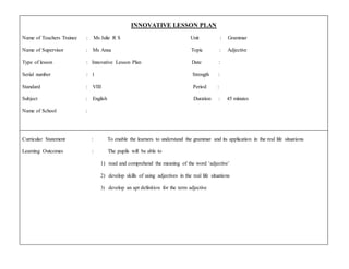 INNOVATIVE LESSON PLAN
Name of Teachers Trainee : Ms Julie R S Unit : Grammar
Name of Supervisor : Ms Ansa Topic : Adjective
Type of lesson : Innovative Lesson Plan Date :
Serial number : 1 Strength :
Standard : VIII Period :
Subject : English Duration : 45 minutes
Name of School :
Curricular Statement : To enable the learners to understand the grammar and its application in the real life situations
Learning Outcomes : The pupils will be able to
1) read and comprehend the meaning of the word ‘adjective’
2) develop skills of using adjectives in the real life situations
3) develop an apt definition for the term adjective
 