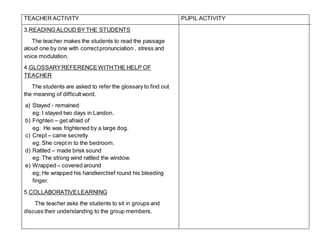 TEACHER ACTIVITY
3.READING ALOUD BY THE STUDENTS
The teacher makes the students to read the passage
aloud one by one with correctpronunciation , stress and
voice modulation.
4.GLOSSARYREFERENCE WITHTHE HELP OF
TEACHER
The students are asked to refer the glossary to find out
the meaning of difficultword.
a) Stayed - remained
eg: I stayed two days in Landon.
b) Frighten – get afraid of
eg: He was frightened by a large dog.
c) Crept – came secretly
eg: She creptin to the bedroom.
d) Rattled – made brisk sound
eg: The strong wind rattled the window.
e) Wrapped – covered around
eg; He wrapped his handkerchief round his bleeding
finger.
5.COLLABORATIVELEARNING
The teacher asks the students to sit in groups and
discuss their understanding to the group members.
PUPIL ACTIVITY
 