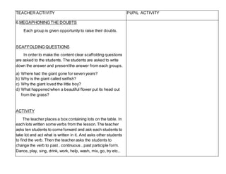 TEACHER ACTIVITY PUPIL ACTIVITY
6.MEGAPHONING THE DOUBTS
Each group is given opportunity to raise their doubts.
SCAFFOLDING QUESTIONS
In order to make the content clear scaffolding questions
are asked to the students. The students are asked to write
down the answer and presentthe answer from each groups.
a) Where had the giant gone for seven years?
b) Why is the giant called selfish?
c) Why the giant loved the little boy?
d) What happened when a beautiful flower put its head out
from the grass?
ACTIVITY
The teacher places a box containing lots on the table. In
each lots written some verbs from the lesson.The teacher
asks ten students to come forward and ask each students to
take lot and act what is written in it. And asks other students
to find the verb. Then the teacher asks the students to
change the verb to past , continuous , past participle form.
Dance, play, sing, drink, work, help, wash, mix, go, try etc..
 